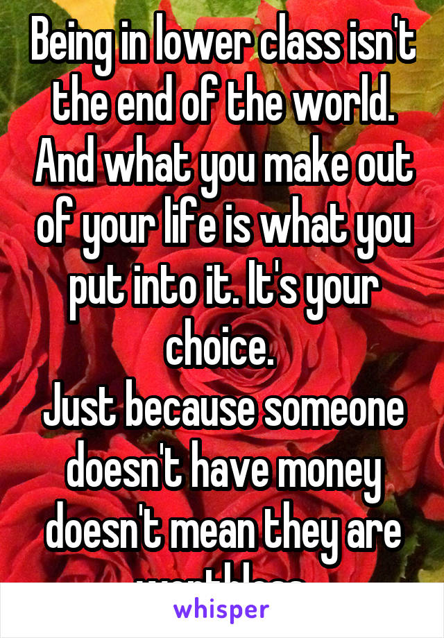 Being in lower class isn't the end of the world. And what you make out of your life is what you put into it. It's your choice. 
Just because someone doesn't have money doesn't mean they are worthless.