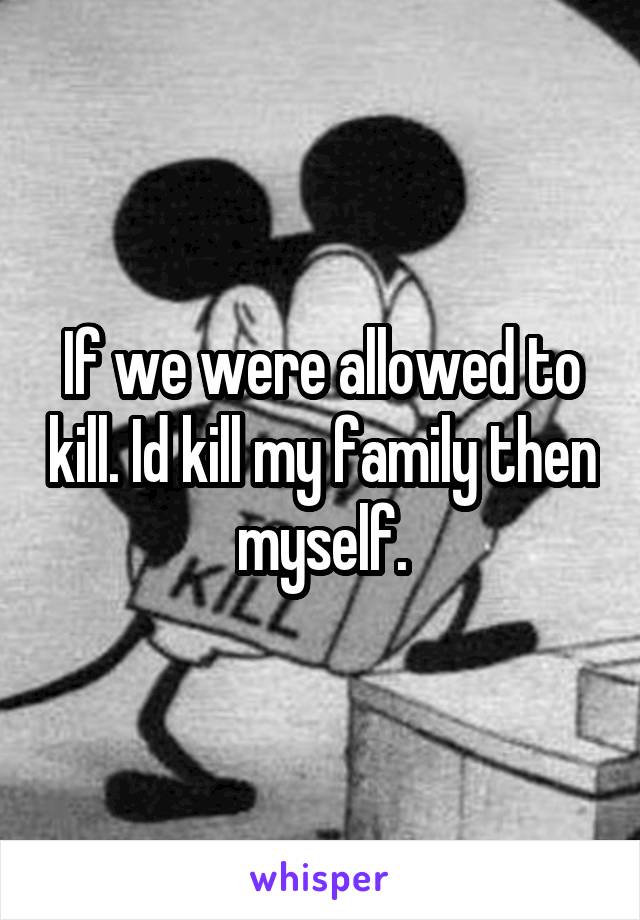 If we were allowed to kill. Id kill my family then myself.