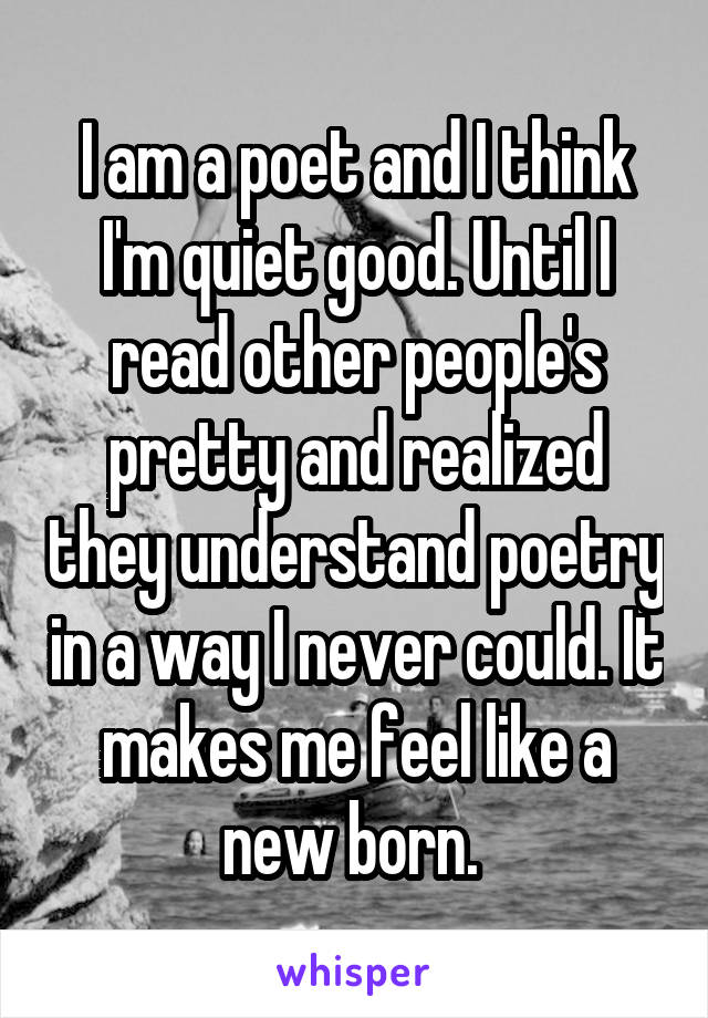 I am a poet and I think I'm quiet good. Until I read other people's pretty and realized they understand poetry in a way I never could. It makes me feel like a new born. 