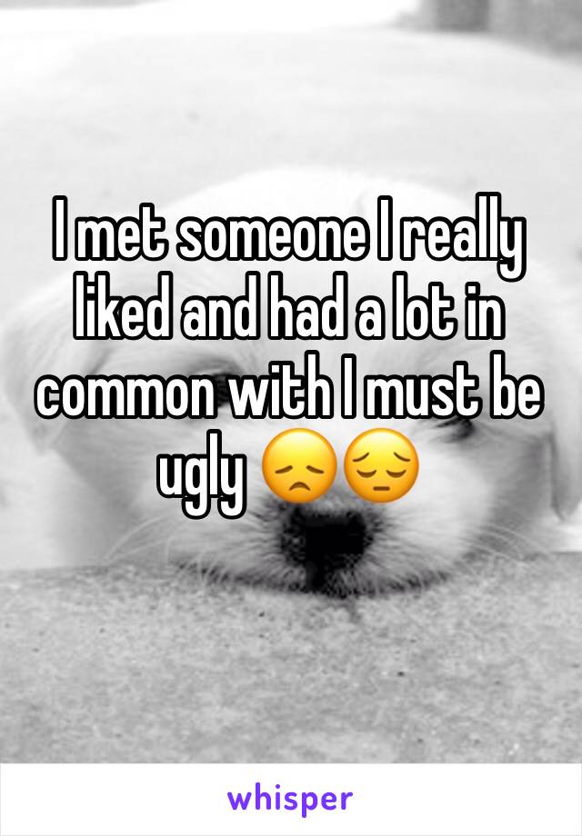 I met someone I really liked and had a lot in common with I must be ugly 😞😔