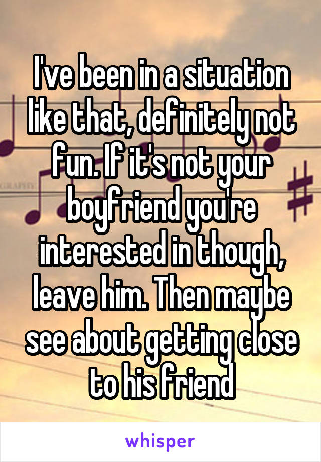 I've been in a situation like that, definitely not fun. If it's not your boyfriend you're interested in though, leave him. Then maybe see about getting close to his friend