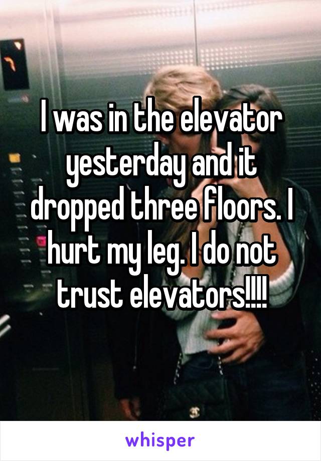 I was in the elevator yesterday and it dropped three floors. I hurt my leg. I do not trust elevators!!!!
