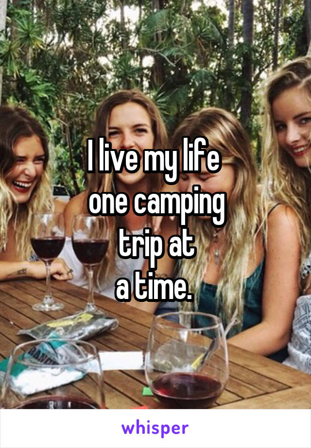 I live my life 
one camping
trip at
a time. 