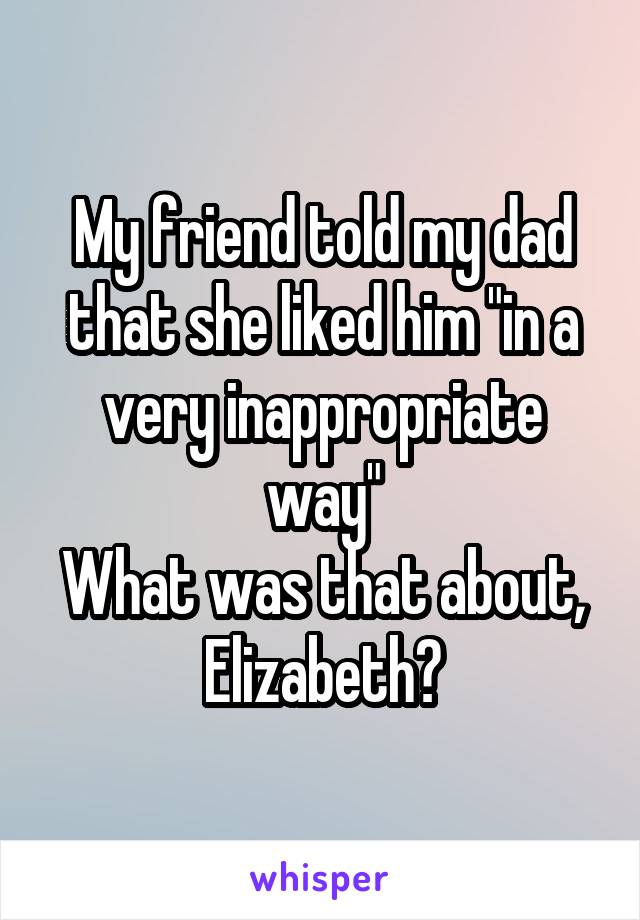 My friend told my dad that she liked him "in a very inappropriate way"
What was that about, Elizabeth?