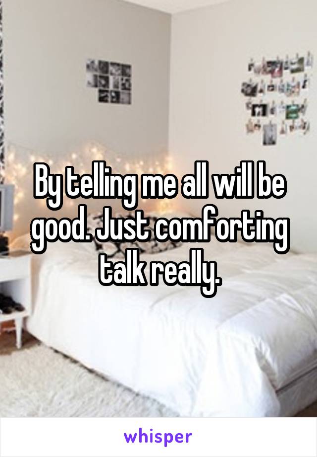 By telling me all will be good. Just comforting talk really.