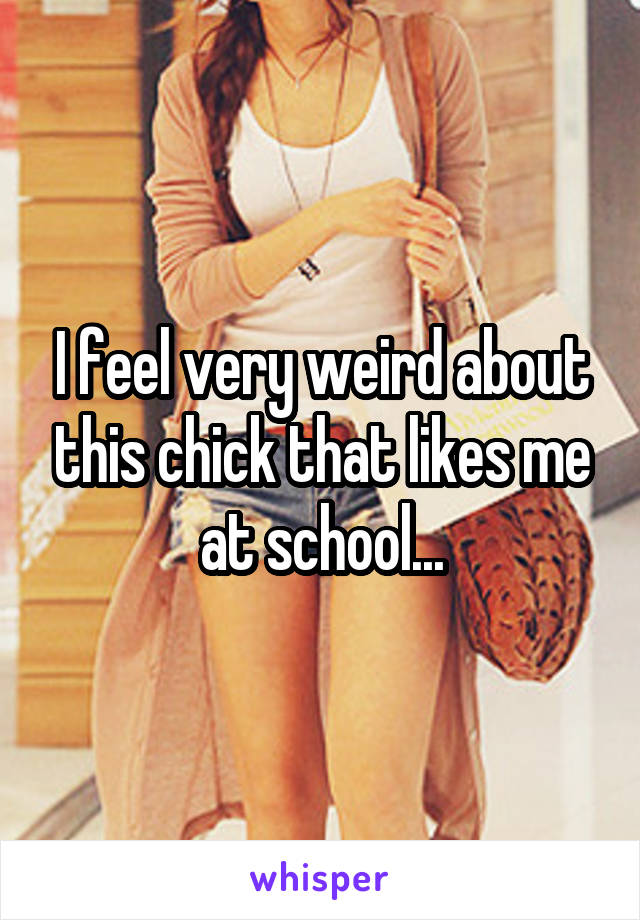 I feel very weird about this chick that likes me at school...