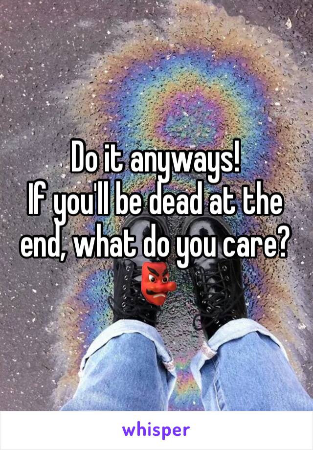 Do it anyways! 
If you'll be dead at the end, what do you care?
ðŸ‘º