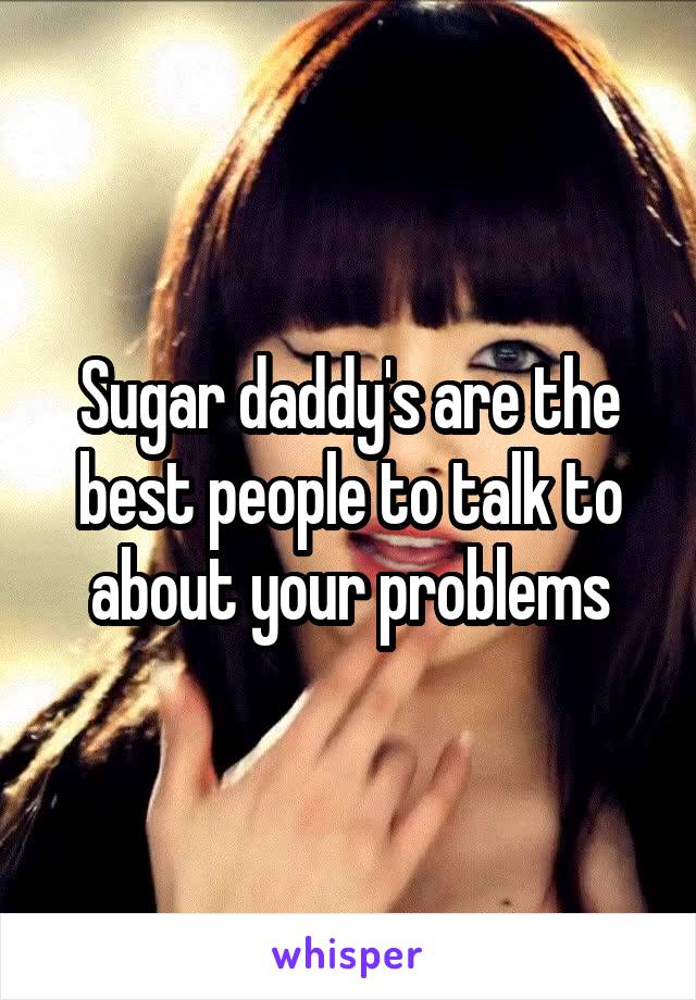 Sugar daddy's are the best people to talk to about your problems