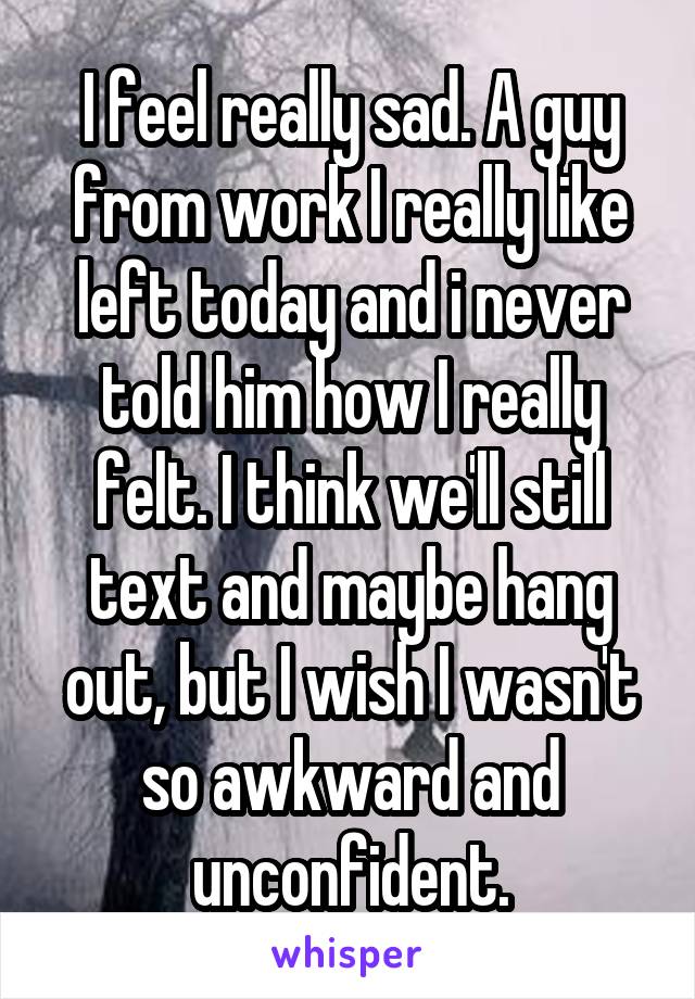 I feel really sad. A guy from work I really like left today and i never told him how I really felt. I think we'll still text and maybe hang out, but I wish I wasn't so awkward and unconfident.