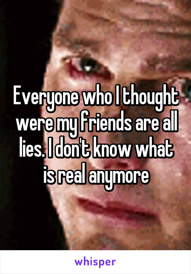 Everyone who I thought were my friends are all lies. I don't know what is real anymore