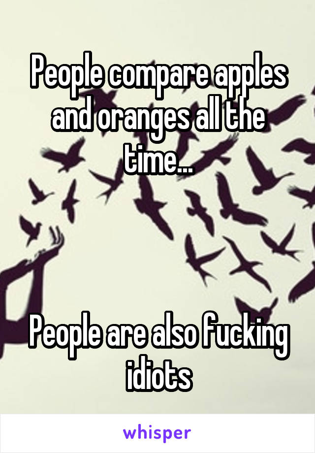 People compare apples and oranges all the time...



People are also fucking idiots