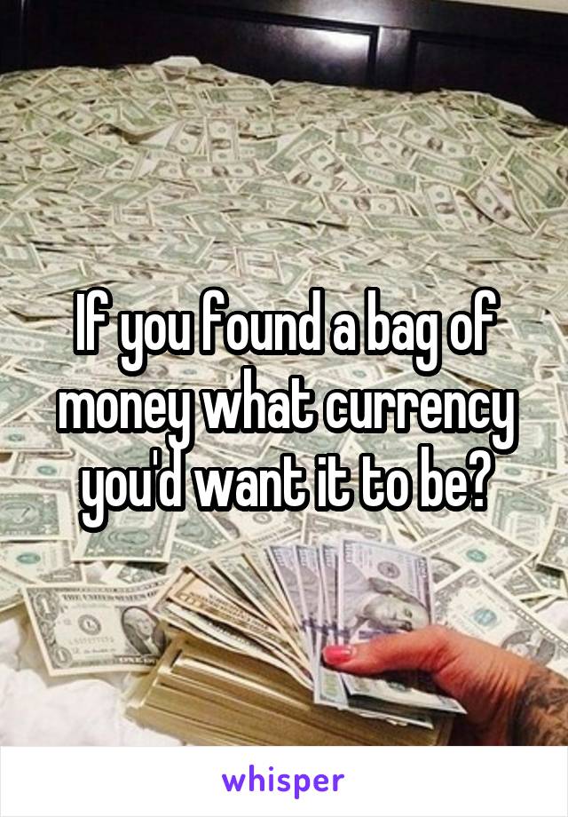 If you found a bag of money what currency you'd want it to be?
