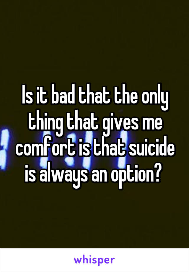 Is it bad that the only thing that gives me comfort is that suicide is always an option? 