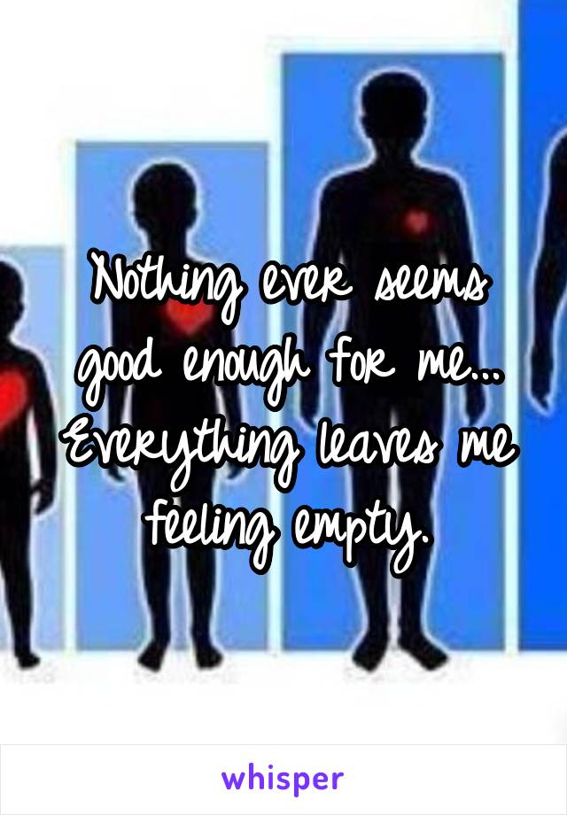 Nothing ever seems good enough for me... Everything leaves me feeling empty.