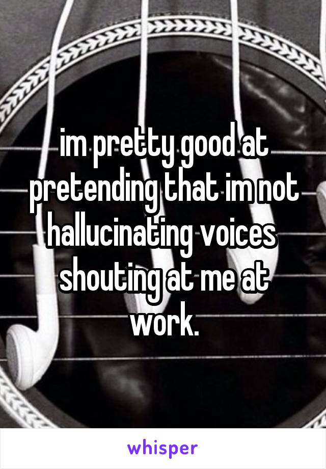
im pretty good at pretending that im not hallucinating voices  shouting at me at work.
