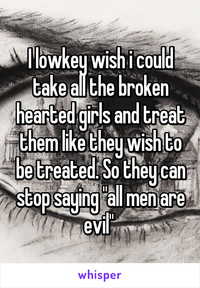 I lowkey wish i could take all the broken hearted girls and treat them like they wish to be treated. So they can stop saying "all men are evil" 
