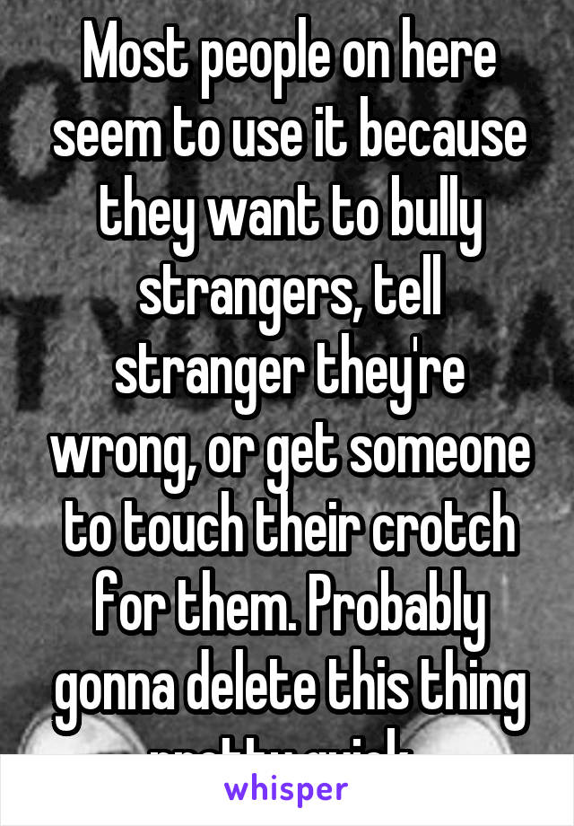 Most people on here seem to use it because they want to bully strangers, tell stranger they're wrong, or get someone to touch their crotch for them. Probably gonna delete this thing pretty quick. 