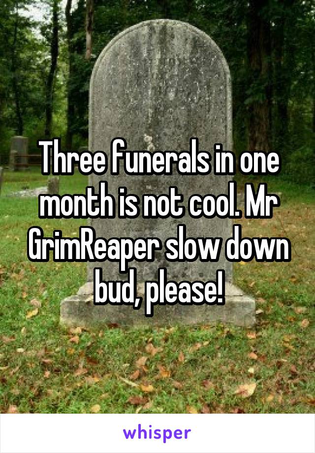 Three funerals in one month is not cool. Mr GrimReaper slow down bud, please!
