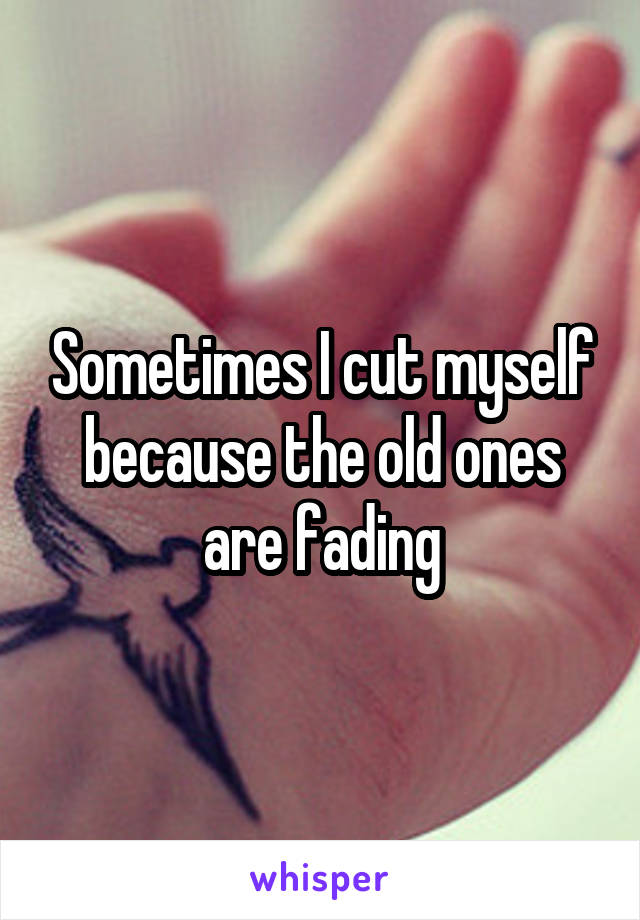Sometimes I cut myself because the old ones are fading