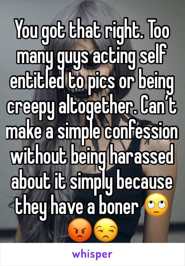 You got that right. Too many guys acting self entitled to pics or being creepy altogether. Can’t make a simple confession without being harassed about it simply because they have a boner 🙄😡😒