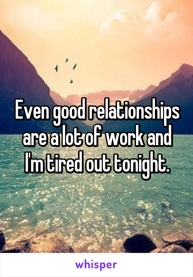 Even good relationships are a lot of work and I'm tired out tonight.