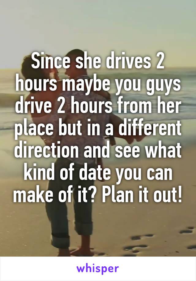 Since she drives 2 hours maybe you guys drive 2 hours from her place but in a different direction and see what kind of date you can make of it? Plan it out! 