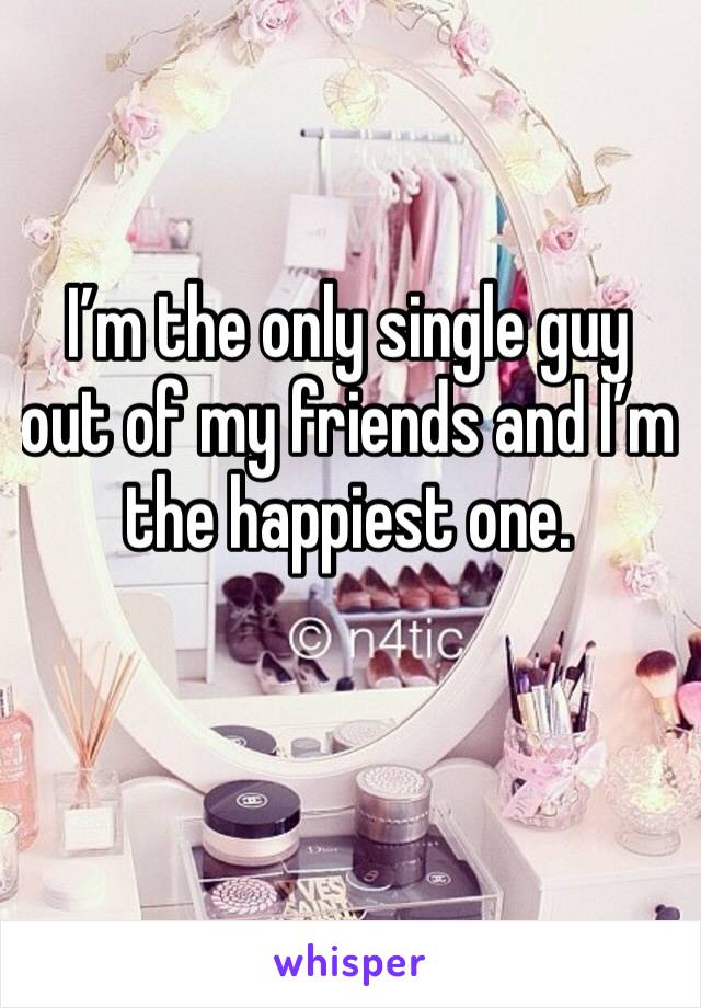 I’m the only single guy out of my friends and I’m the happiest one.