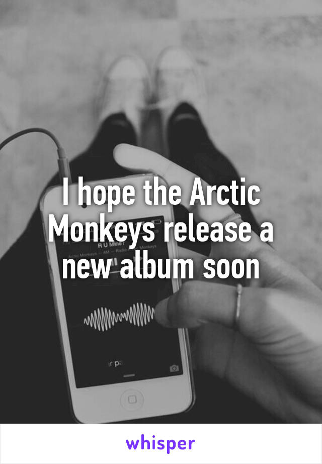 I hope the Arctic Monkeys release a new album soon