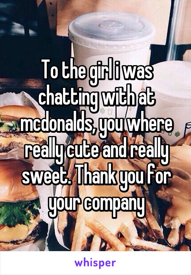 To the girl i was chatting with at mcdonalds, you where really cute and really sweet. Thank you for your company