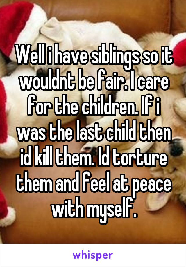 Well i have siblings so it wouldnt be fair. I care for the children. If i was the last child then id kill them. Id torture them and feel at peace with myself.