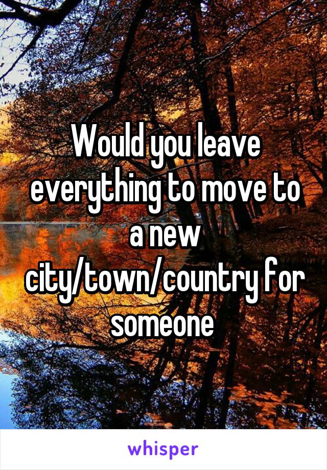 Would you leave everything to move to a new city/town/country for someone 