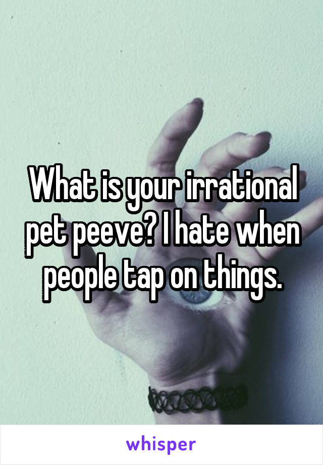 What is your irrational pet peeve? I hate when people tap on things.