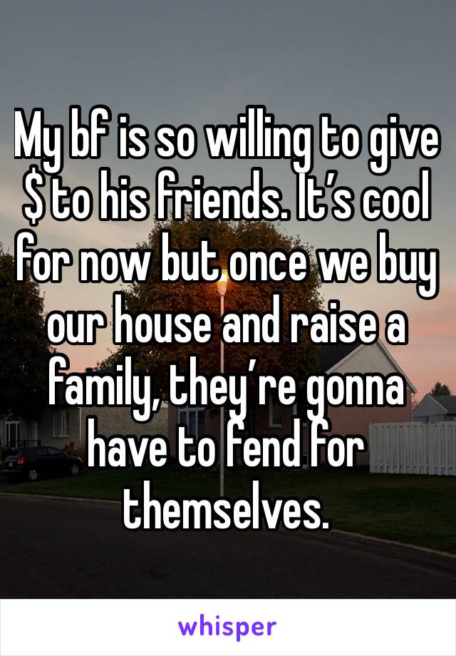 My bf is so willing to give $ to his friends. It’s cool for now but once we buy our house and raise a family, they’re gonna have to fend for themselves.