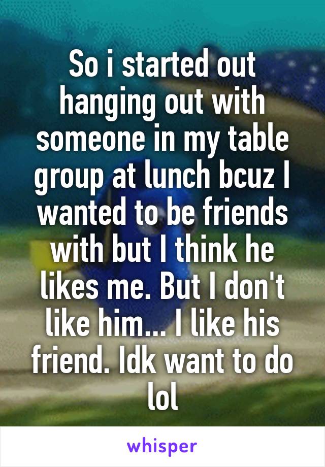 So i started out hanging out with someone in my table group at lunch bcuz I wanted to be friends with but I think he likes me. But I don't like him... I like his friend. Idk want to do lol