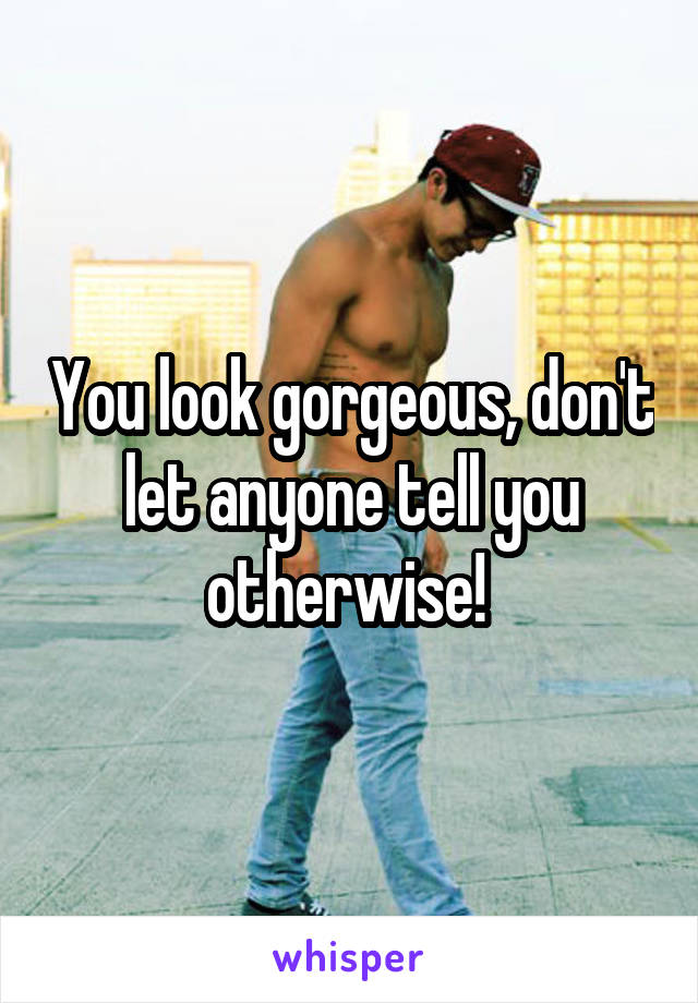 You look gorgeous, don't let anyone tell you otherwise! 