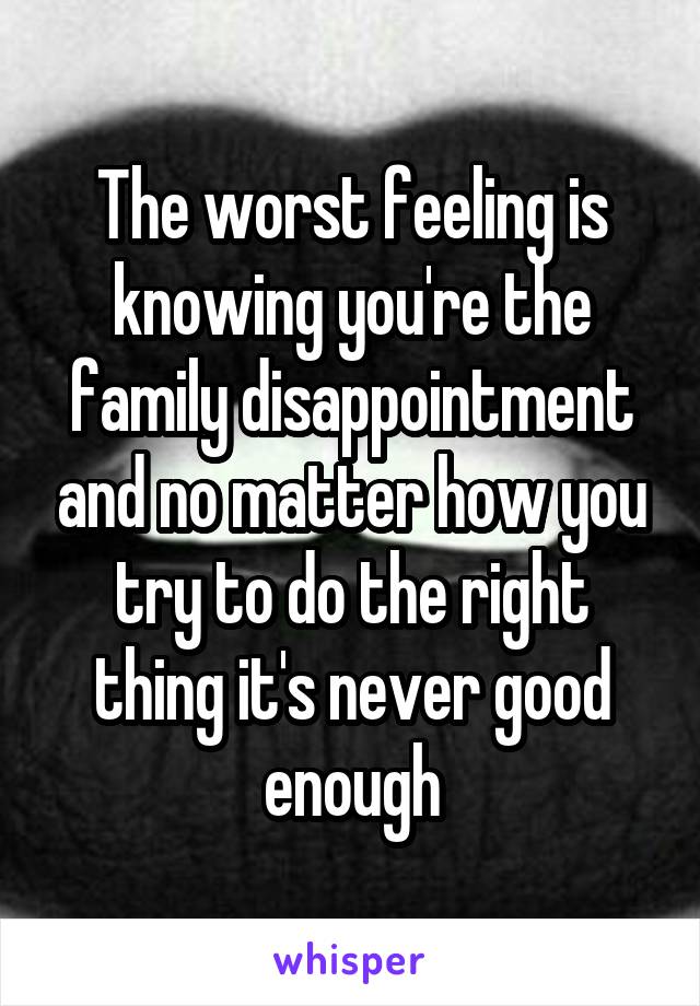 The worst feeling is knowing you're the family disappointment and no matter how you try to do the right thing it's never good enough