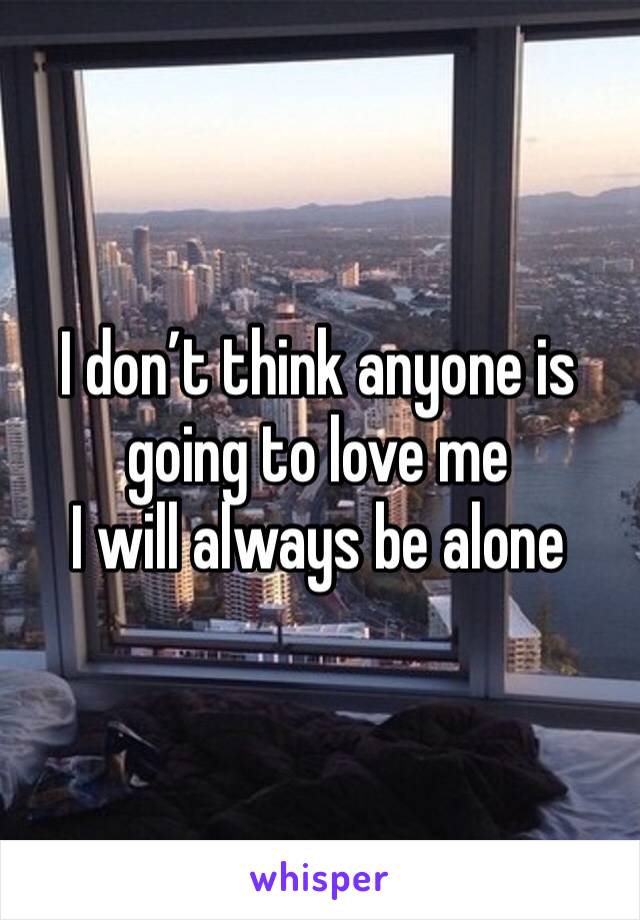 I don’t think anyone is going to love me 
I will always be alone 