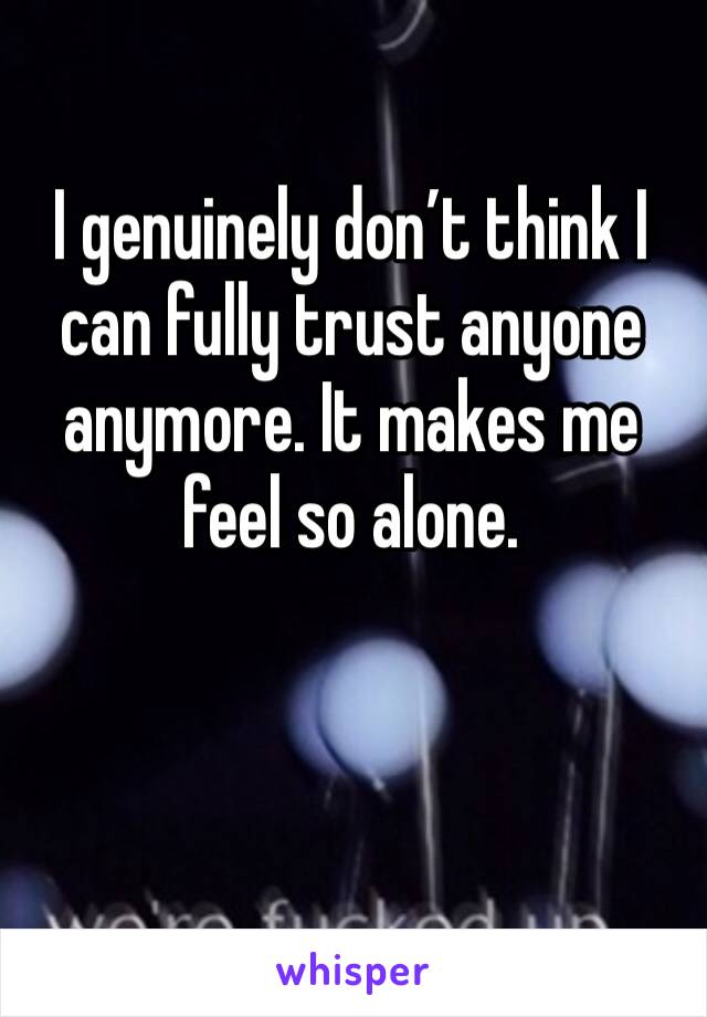 I genuinely don’t think I can fully trust anyone anymore. It makes me feel so alone. 