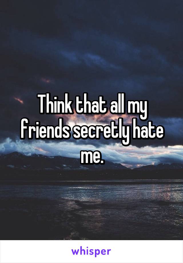 Think that all my friends secretly hate me.