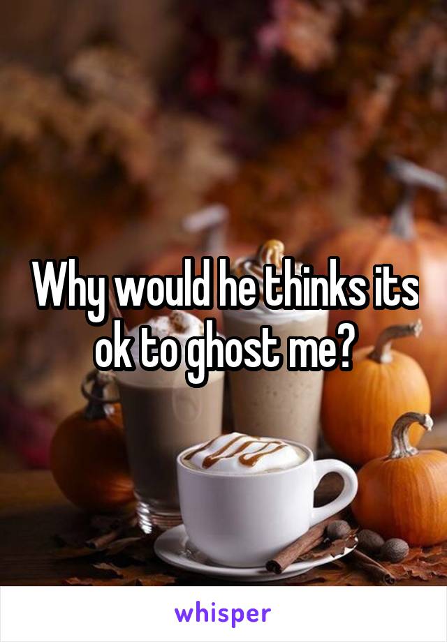 Why would he thinks its ok to ghost me?