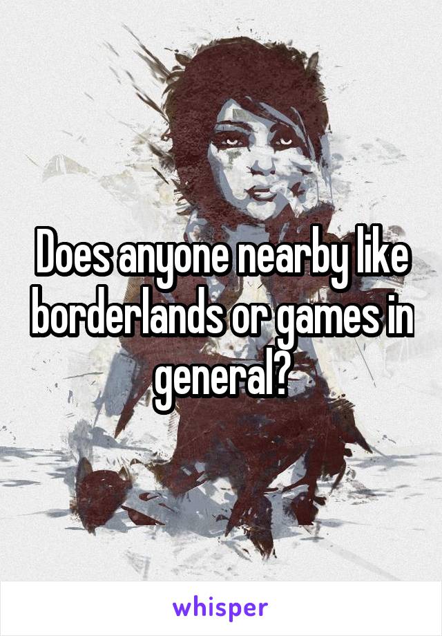 Does anyone nearby like borderlands or games in general?