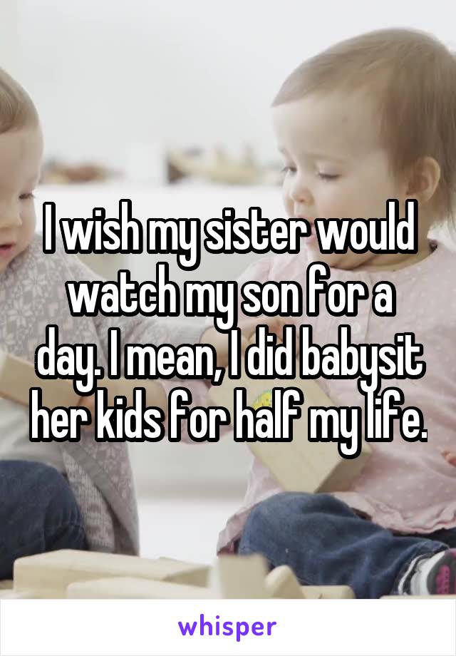 I wish my sister would watch my son for a day. I mean, I did babysit her kids for half my life.