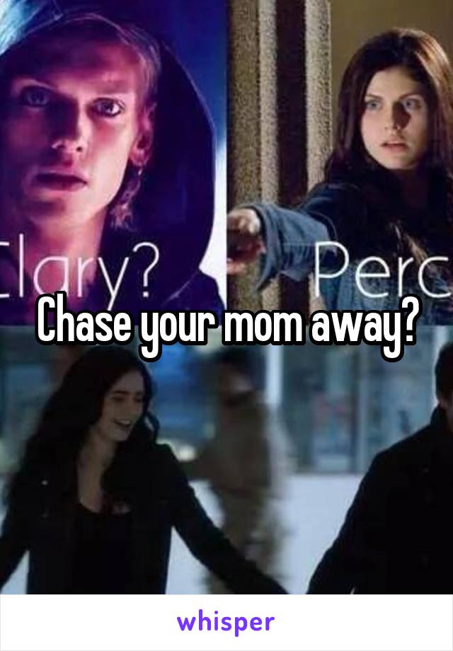 Chase your mom away?