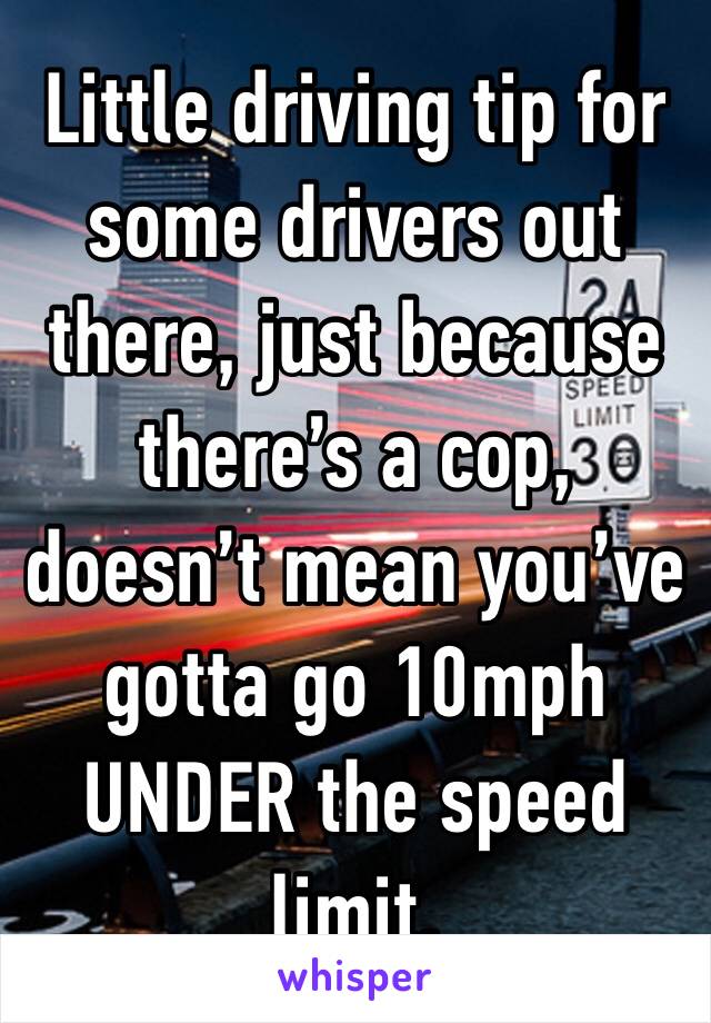 Little driving tip for some drivers out there, just because there’s a cop, doesn’t mean you’ve gotta go 10mph UNDER the speed limit.