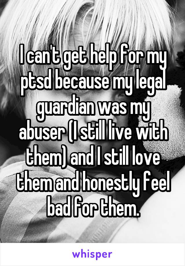 I can't get help for my ptsd because my legal guardian was my abuser (I still live with them) and I still love them and honestly feel bad for them.