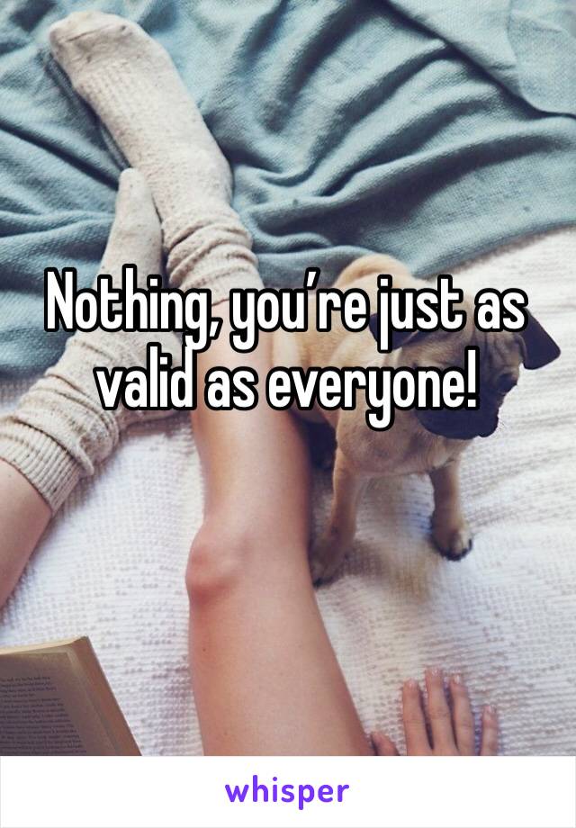 Nothing, you’re just as valid as everyone!