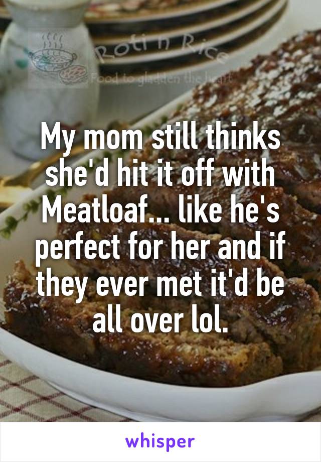 My mom still thinks she'd hit it off with Meatloaf... like he's perfect for her and if they ever met it'd be all over lol.