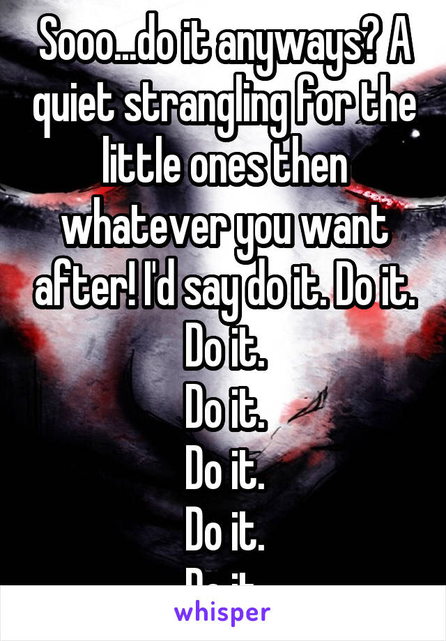 Sooo...do it anyways? A quiet strangling for the little ones then whatever you want after! I'd say do it. Do it.
Do it.
Do it.
Do it.
Do it.
Do it.