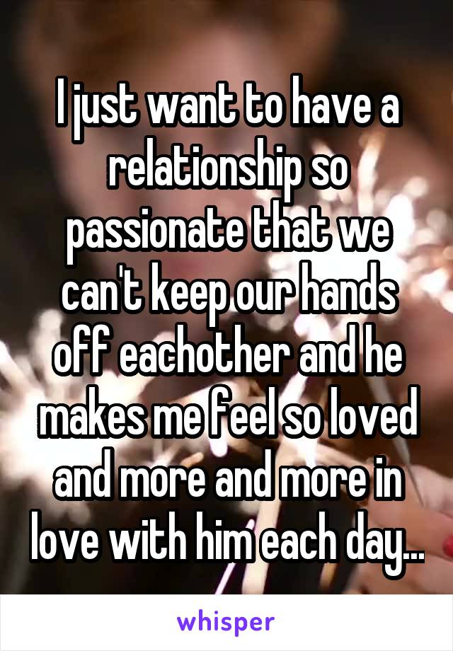 I just want to have a relationship so passionate that we can't keep our hands off eachother and he makes me feel so loved and more and more in love with him each day...
