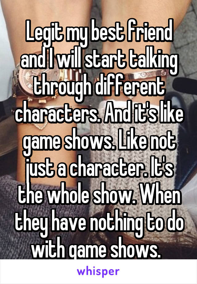 Legit my best friend and I will start talking through different characters. And it's like game shows. Like not just a character. It's the whole show. When they have nothing to do with game shows.  